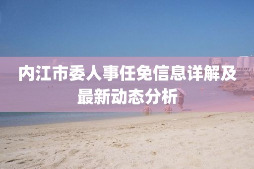 內(nèi)江市委人事任免信息詳解及最新動(dòng)態(tài)分析