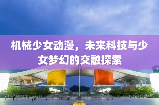 機械少女動漫，未來科技與少女夢幻的交融探索