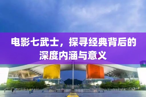 電影七武士，探尋經(jīng)典背后的深度內(nèi)涵與意義