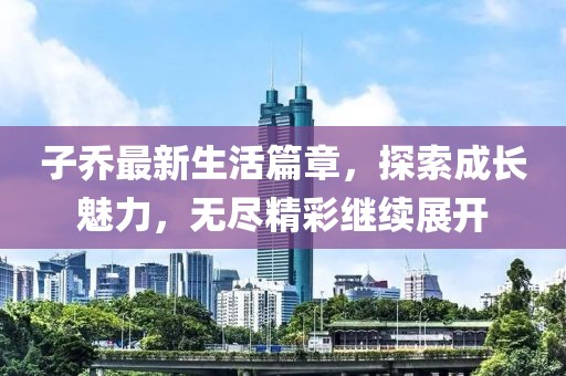 子喬最新生活篇章，探索成長(zhǎng)魅力，無(wú)盡精彩繼續(xù)展開(kāi)