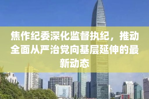 焦作紀委深化監(jiān)督執(zhí)紀，推動全面從嚴治黨向基層延伸的最新動態(tài)