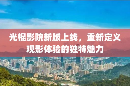 光棍影院新版上線，重新定義觀影體驗(yàn)的獨(dú)特魅力