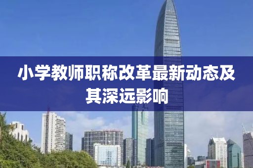 小學(xué)教師職稱改革最新動(dòng)態(tài)及其深遠(yuǎn)影響