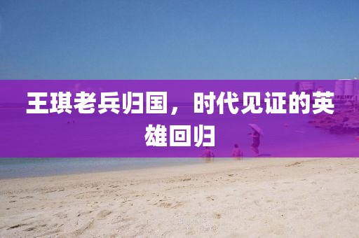 王琪老兵歸國(guó)，時(shí)代見證的英雄回歸