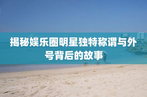 揭秘娛樂(lè)圈明星獨(dú)特稱(chēng)謂與外號(hào)背后的故事