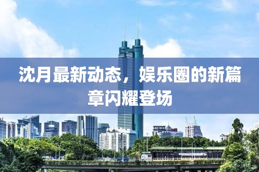 沈月最新動態(tài)，娛樂圈的新篇章閃耀登場