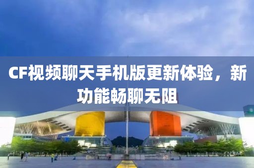 CF視頻聊天手機版更新體驗，新功能暢聊無阻