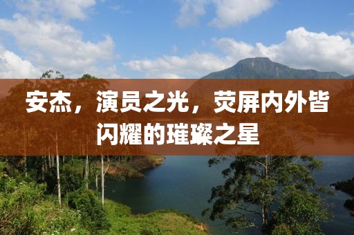 安杰，演員之光，熒屏內(nèi)外皆閃耀的璀璨之星