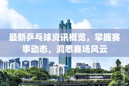 最新乒乓球資訊概覽，掌握賽事動(dòng)態(tài)，洞悉賽場(chǎng)風(fēng)云