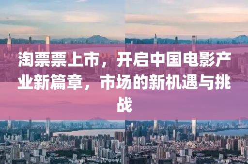 淘票票上市，開啟中國(guó)電影產(chǎn)業(yè)新篇章，市場(chǎng)的新機(jī)遇與挑戰(zhàn)