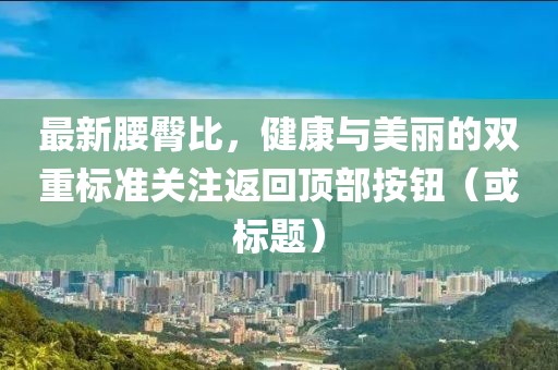 最新腰臀比，健康與美麗的雙重標(biāo)準(zhǔn)關(guān)注返回頂部按鈕（或標(biāo)題）