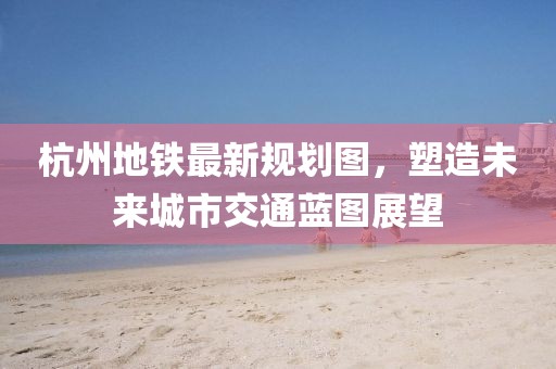 杭州地鐵最新規(guī)劃圖，塑造未來城市交通藍(lán)圖展望